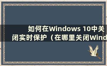 如何在Windows 10中关闭实时保护（在哪里关闭Windows 10中的实时保护）